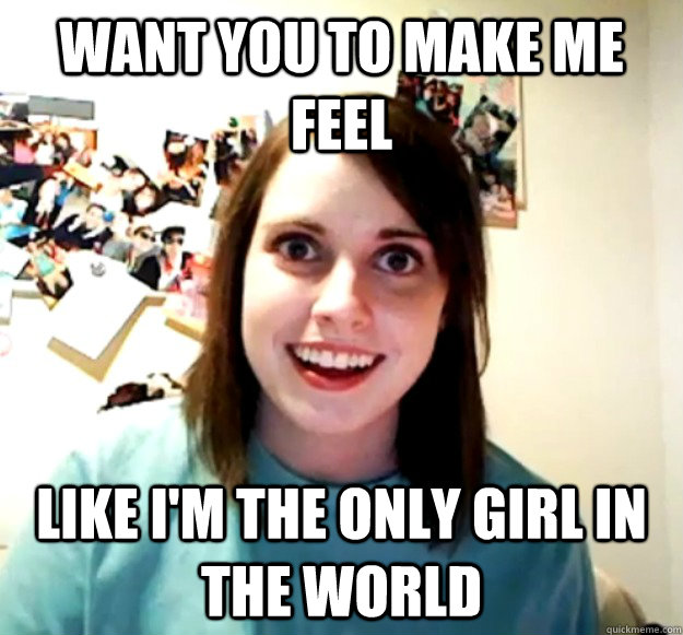 want you to make me feel like i'm the only girl in the world  Overly Attached Girlfriend
