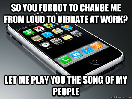 so you forgot to change me from loud to vibrate at work? let me play you the song of my people   