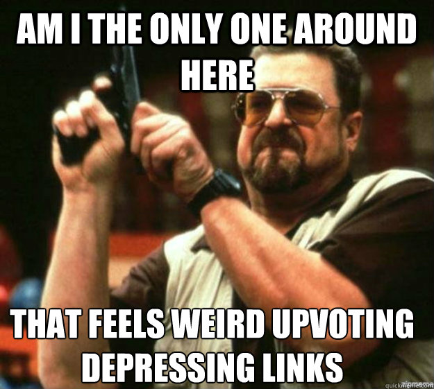 AM I THE ONLY ONE AROUND HERE THAT FEELS WEIRD UPVOTING DEPRESSING LINKS - AM I THE ONLY ONE AROUND HERE THAT FEELS WEIRD UPVOTING DEPRESSING LINKS  Misc