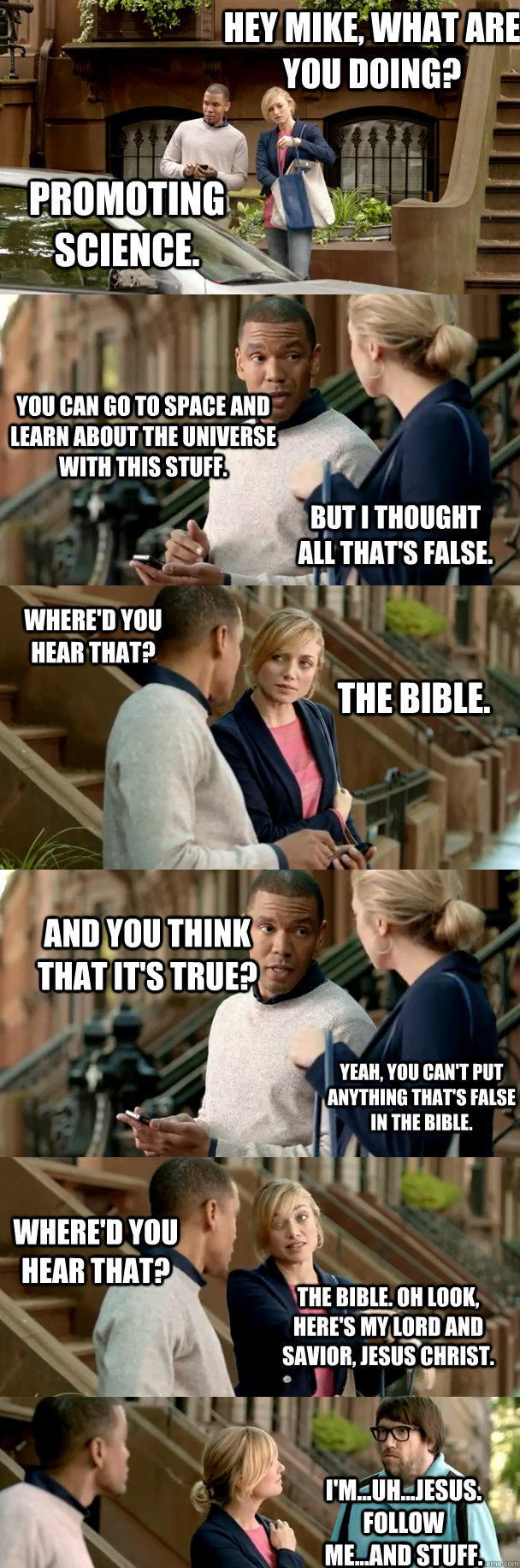 Hey mike, what are you doing? Promoting science. You can go to space and learn about the universe with this stuff. But I thought all that's false. Where'd you hear that? The bible. And you think that it's true? Yeah, you can't put anything that's false in - Hey mike, what are you doing? Promoting science. You can go to space and learn about the universe with this stuff. But I thought all that's false. Where'd you hear that? The bible. And you think that it's true? Yeah, you can't put anything that's false in  Confused Carly