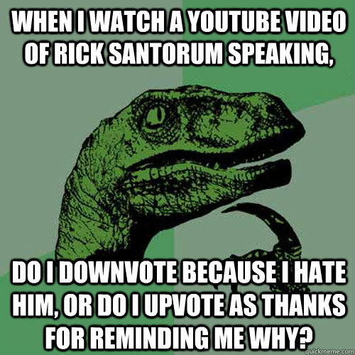 When I watch a youtube video of Rick Santorum speaking, do I downvote because I hate him, or do I upvote as thanks for reminding me why?   Philosoraptor