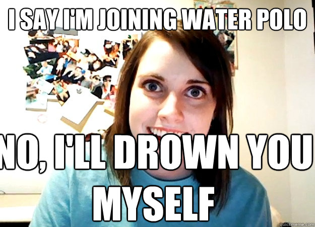 I say I'm Joining water polo no, i'll drown you myself  Overly Attached Girlfriend