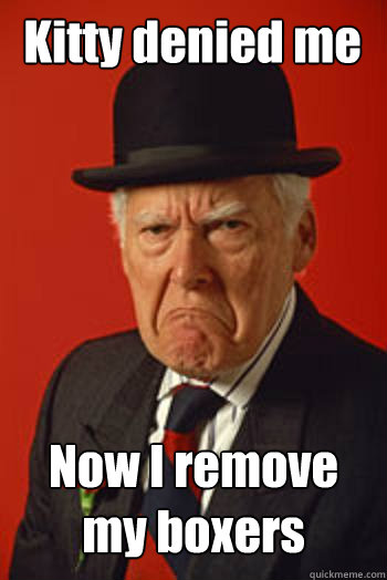 Kitty denied me Now I remove my boxers   Pissed old guy