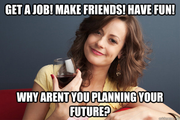 Get a job! Make Friends! Have Fun! Why arent you planning your future?  Forever Resentful Mother