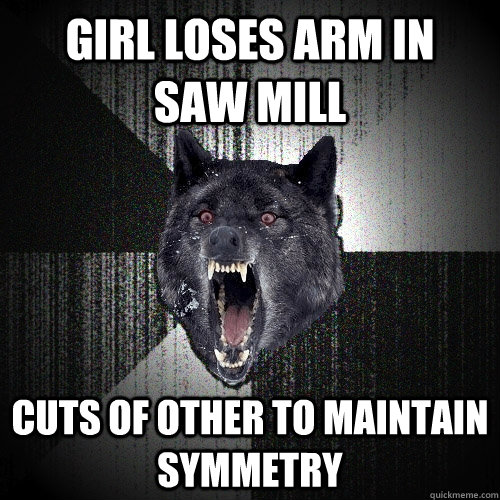 Girl loses arm in   saw mill Cuts of other to maintain symmetry  Insanity Wolf