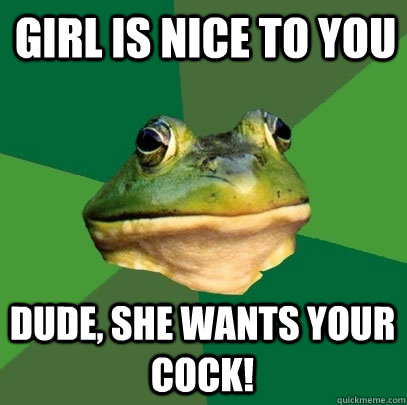 girl is nice to you dude, she wants your cock!  Foul Bachelor Frog
