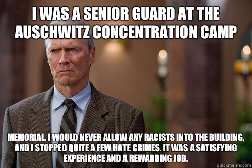 I was a senior guard at the auschwitz concentration camp Memorial. I would never allow any racists into the building, and I stopped quite a few hate crimes. It was a satisfying experience and a rewarding job. - I was a senior guard at the auschwitz concentration camp Memorial. I would never allow any racists into the building, and I stopped quite a few hate crimes. It was a satisfying experience and a rewarding job.  Not Racist White Man