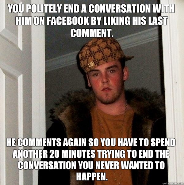 You politely end a conversation with him on Facebook by liking his last comment. He comments again so you have to spend another 20 minutes trying to end the conversation you never wanted to happen. - You politely end a conversation with him on Facebook by liking his last comment. He comments again so you have to spend another 20 minutes trying to end the conversation you never wanted to happen.  Scumbag Steve