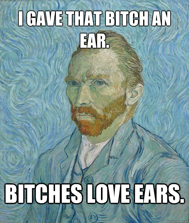 I gave that bitch an ear. Bitches love ears. - I gave that bitch an ear. Bitches love ears.  Van Gogh