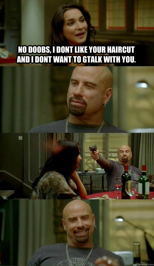 no doobs, i dont like your haircut and i dont want to gtalk with you.   Skinhead John