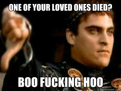 One of your loved ones died?  boo fucking hoo  Downvoting Roman