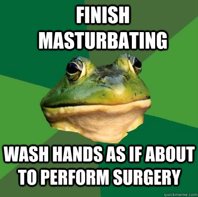 finish masturbating wash hands as if about to perform surgery  Foul Bachelor Frog