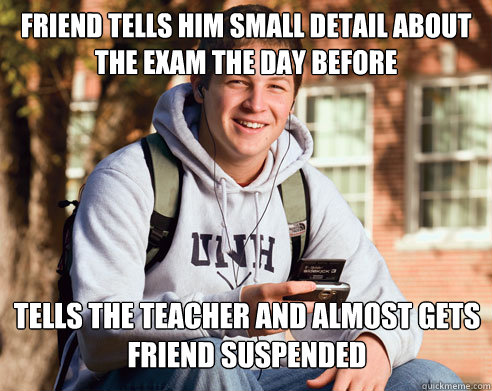 Friend tells him small detail about the exam the day before Tells the teacher and almost gets friend suspended  College Freshman