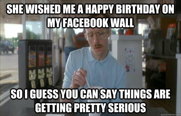 She wished me a happy birthday on my facebook wall So I guess you can say things are getting pretty serious - She wished me a happy birthday on my facebook wall So I guess you can say things are getting pretty serious  Things are getting pretty serious