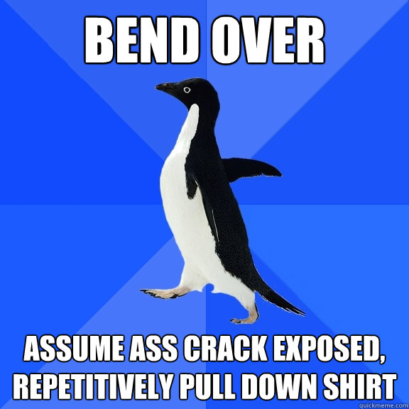 Bend over assume ass crack exposed, repetitively pull down shirt  Socially Awkward Penguin