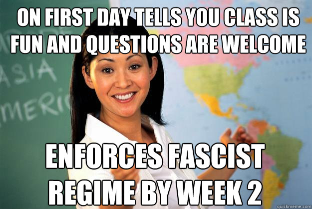 On first day tells you class is fun and questions are welcome
 Enforces fascist regime by week 2  Unhelpful High School Teacher