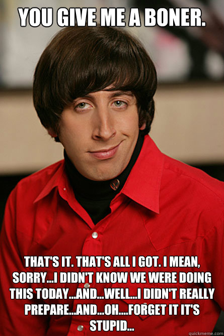 You Give Me a Boner. That's it. That's all I got. I mean, sorry...I didn't know we were doing this today...and...well...i didn't really prepare...and...oh....forget it it's stupid...  Pickup Line Scientist