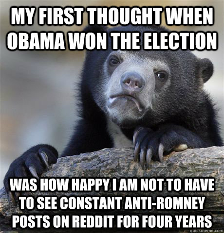 My first thought when Obama won the election Was how happy i am not to have to see constant anti-romney posts on reddit for four years  Confession Bear
