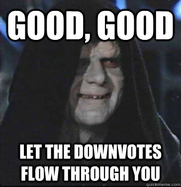 good, good let the downvotes flow through you  