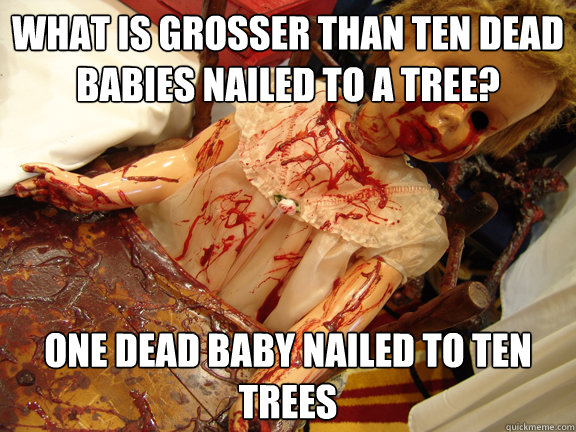 What is grosser than ten dead babies nailed to a tree? One dead baby nailed to ten trees - What is grosser than ten dead babies nailed to a tree? One dead baby nailed to ten trees  bloody baby