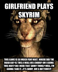 Girlfriend plays skyrim This game is so much fun! Wait, where did the road go? Is this a wall or a door? Am I going this way? Do I need that shiny thing? Well, I'm gonna take it...it's shiny. Oh! A butterfly!  