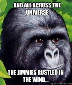 And all across the universe The jimmies rustled in the wind...  gorilla munch