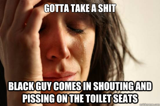Gotta take a shit black guy comes in shouting and pissing on the toilet seats  First World Problems