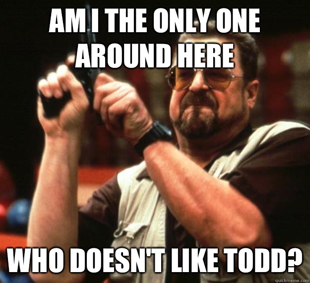 am I the only one around here Who doesn't like Todd?  Angry Walter