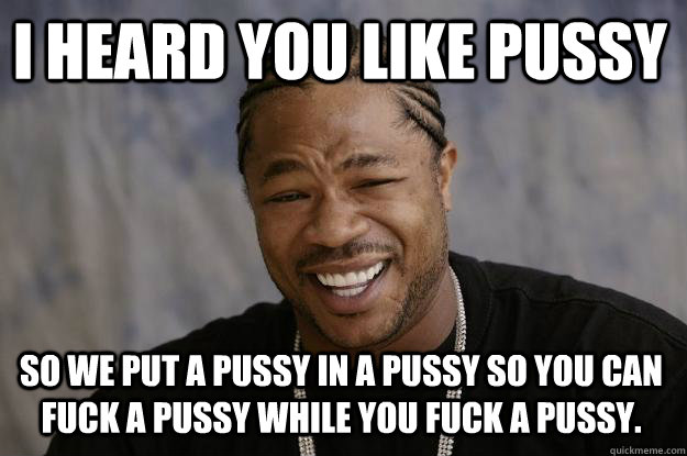 I heard you like pussy so we put a pussy in a pussy so you can fuck a pussy while you fuck a pussy.  Xzibit meme