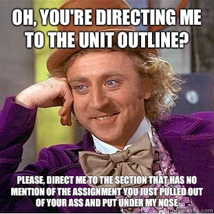 Oh, you're directing me to the unit outline? Please, direct me to the section that has no mention of the assignment you just pulled out of your ass and put under my nose  Psychotic Willy Wonka