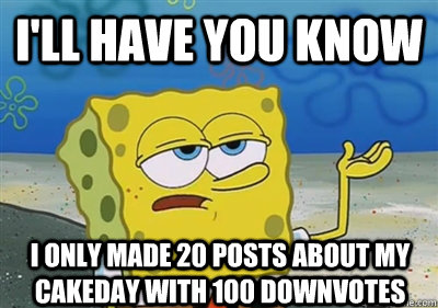 I'll Have you know I only made 20 posts about my cakeday with 100 downvotes  sponge
