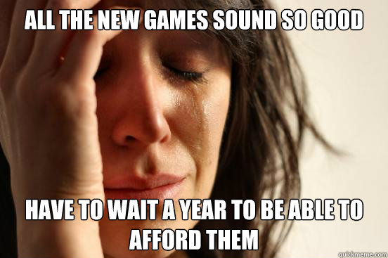 All the new games sound so good have to wait a year to be able to afford them  First World Problems