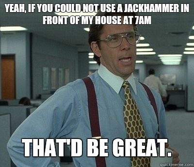 Yeah, if you could not use a jackhammer in front of my house at 7am That'd be great. - Yeah, if you could not use a jackhammer in front of my house at 7am That'd be great.  Bill lumberg