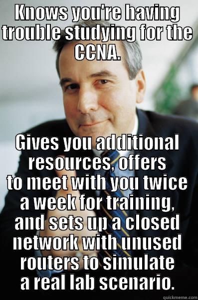 Good Guy IT Director - KNOWS YOU'RE HAVING TROUBLE STUDYING FOR THE CCNA. GIVES YOU ADDITIONAL RESOURCES, OFFERS TO MEET WITH YOU TWICE A WEEK FOR TRAINING, AND SETS UP A CLOSED NETWORK WITH UNUSED ROUTERS TO SIMULATE A REAL LAB SCENARIO. Good Guy Boss