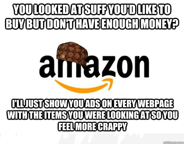 You looked at suff you'd like to buy but don't have enough money? I'll just show you ads on every webpage with the items you were looking at so you feel more crappy - You looked at suff you'd like to buy but don't have enough money? I'll just show you ads on every webpage with the items you were looking at so you feel more crappy  Scumbag Amazon