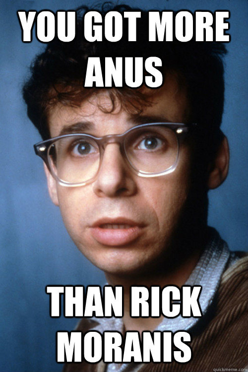 You got more anus than rick moranis  Rick Moranus
