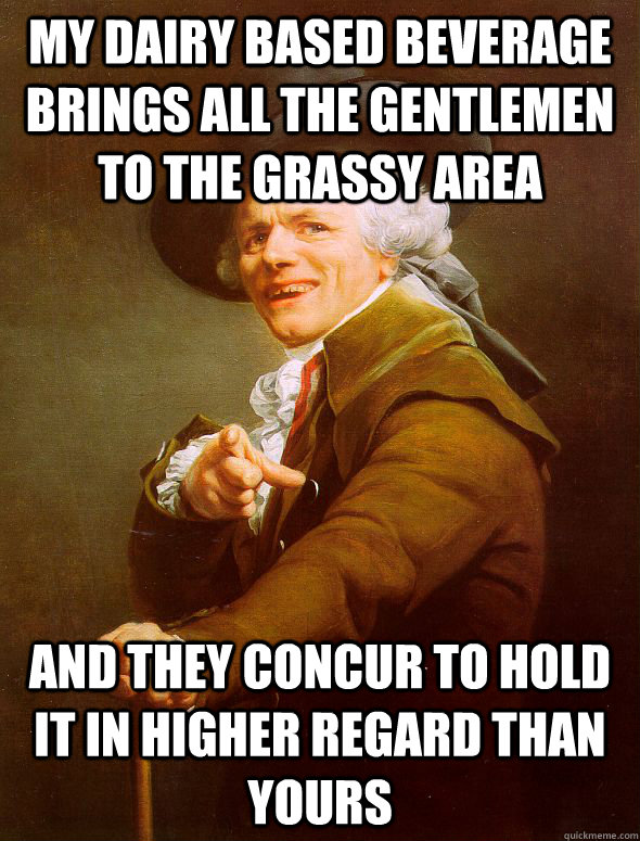 my dairy based beverage brings all the gentlemen to the grassy area and they concur to hold it in higher regard than yours - my dairy based beverage brings all the gentlemen to the grassy area and they concur to hold it in higher regard than yours  Joseph Ducreux