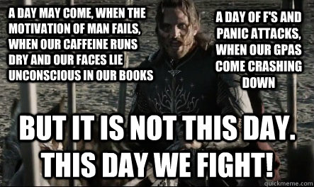 A day may come, when the motivation of man fails, when our caffeine runs dry and our faces lie unconscious in our books But it is not this day. this day we fight! A day of F's and panic attacks, when our gpas come crashing down - A day may come, when the motivation of man fails, when our caffeine runs dry and our faces lie unconscious in our books But it is not this day. this day we fight! A day of F's and panic attacks, when our gpas come crashing down  Not This Day Aragorn