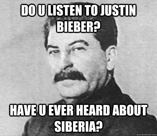 Do U listen to Justin Bieber? Have u ever heard about siberia?  scumbag stalin