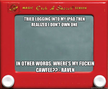 Tried logging into my ipad then realized I don't own one In other words, where's my fuckin cawfee?? - Raven - Tried logging into my ipad then realized I don't own one In other words, where's my fuckin cawfee?? - Raven  Good Guy Etch A Sketch