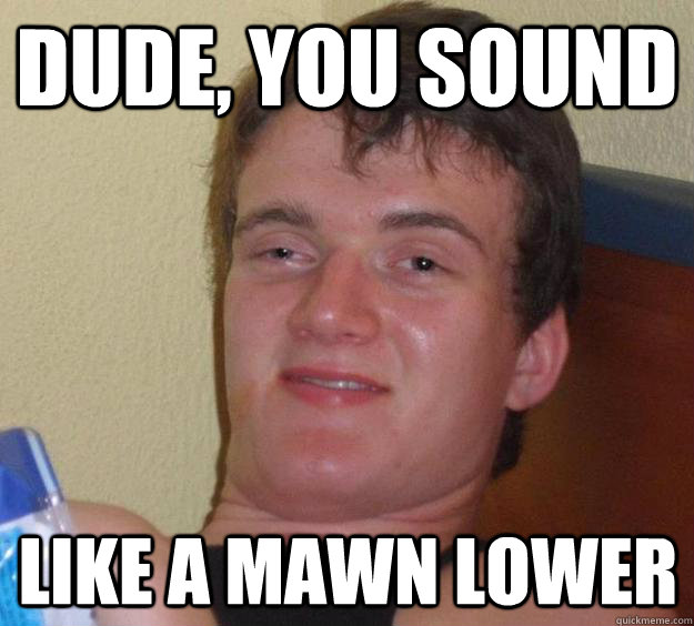dude, you sound like a mawn lower  10 Guy