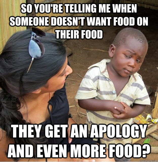 So you're telling me when someone doesn't want food on their food they get an apology and even more food?  Skeptical Third World Kid