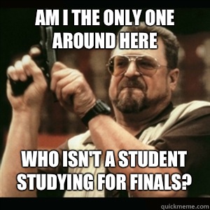 Am i the only one around here Who isn't a student studying for finals? - Am i the only one around here Who isn't a student studying for finals?  Misc