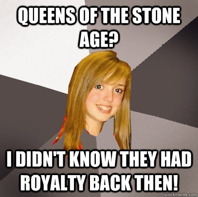 Queens of the stone age? I didn't know they had royalty back then!  Musically Oblivious 8th Grader