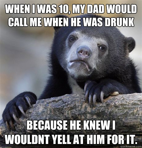 when i was 10, my dad would call me when he was drunk because he knew i wouldnt yell at him for it.  Confession Bear