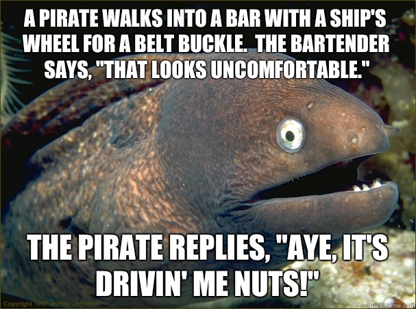 A pirate walks into a bar with a ship's wheel for a belt buckle.  The bartender says, 