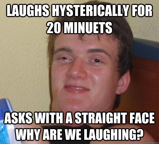 laughs hysterically for 20 minuets asks with a straight face why are we laughing?  10 Guy