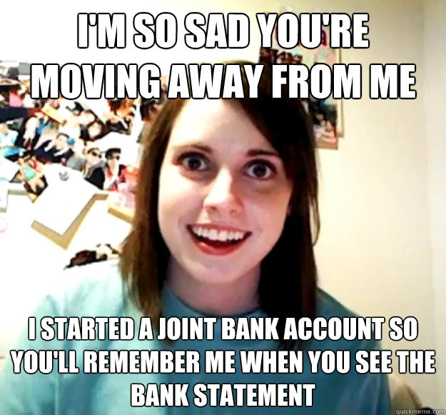 I'm so sad you're moving away from me  I started a joint bank account so you'll remember me when you see the bank statement  Overly Attached Girlfriend