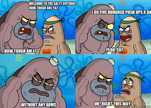 Welcome to the Salty Spitoon. How tough are ya? HOW TOUGH AM I? I do five hundred push ups a day
 Without any arms  Uh...Right this way Yeah, so?  Salty Spitoon How Tough Are Ya