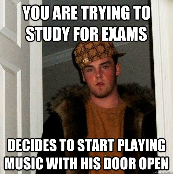 You are trying to study for exams Decides to start playing music with his door open  Scumbag Steve